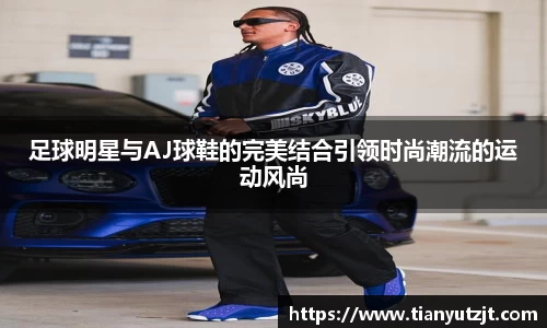 足球明星与AJ球鞋的完美结合引领时尚潮流的运动风尚