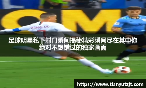 足球明星私下射门瞬间揭秘精彩瞬间尽在其中你绝对不想错过的独家画面